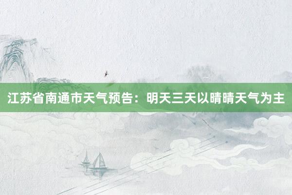 江苏省南通市天气预告：明天三天以晴晴天气为主