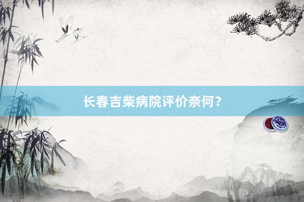 长春吉柴病院评价奈何？