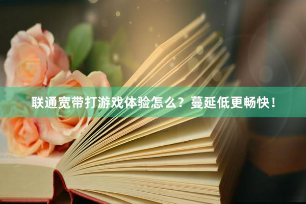 联通宽带打游戏体验怎么？蔓延低更畅快！