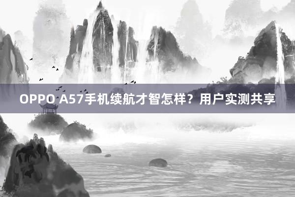 OPPO A57手机续航才智怎样？用户实测共享