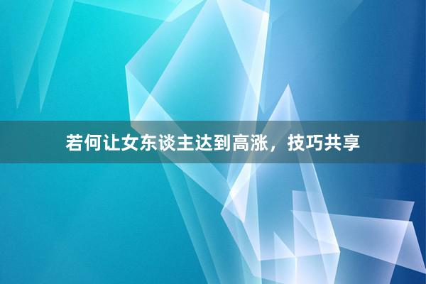 若何让女东谈主达到高涨，技巧共享