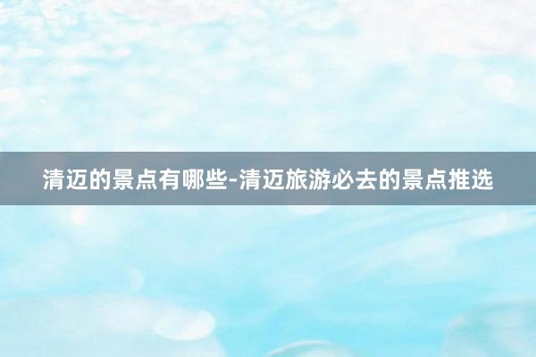 清迈的景点有哪些-清迈旅游必去的景点推选