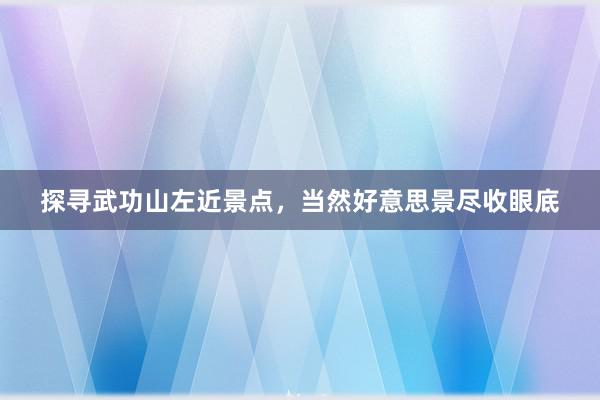 探寻武功山左近景点，当然好意思景尽收眼底