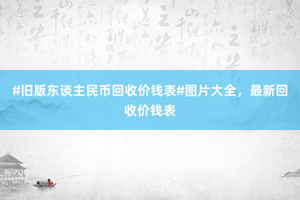 #旧版东谈主民币回收价钱表#图片大全，最新回收价钱表