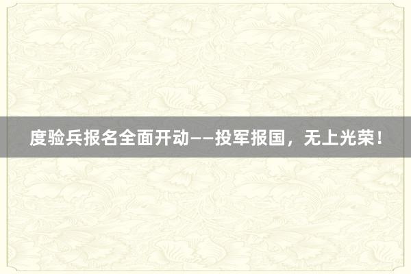 度验兵报名全面开动——投军报国，无上光荣！